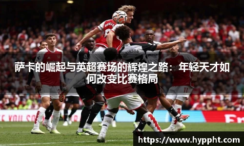 bwin：萨卡的崛起与英超赛场的辉煌之路：年轻天才如何改变比赛格局